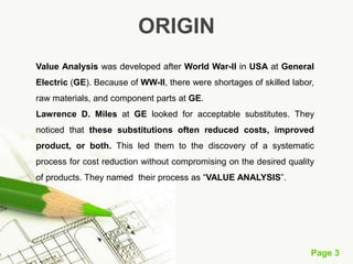 Page 3
ORIGIN
Value Analysis was developed after World War-II in USA at General
Electric (GE). Because of WW-II, there were shortages of skilled labor,
raw materials, and component parts at GE.
Lawrence D. Miles at GE looked for acceptable substitutes. They
noticed that these substitutions often reduced costs, improved
product, or both. This led them to the discovery of a systematic
process for cost reduction without compromising on the desired quality
of products. They named their process as “VALUE ANALYSIS”.
 