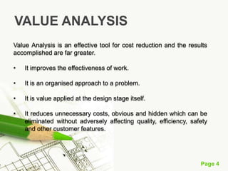 Page 4
Value Analysis is an effective tool for cost reduction and the results
accomplished are far greater.
• It improves the effectiveness of work.
• It is an organised approach to a problem.
• It is value applied at the design stage itself.
• It reduces unnecessary costs, obvious and hidden which can be
eliminated without adversely affecting quality, efficiency, safety
and other customer features.
VALUE ANALYSIS
 