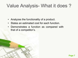 Page 7
Value Analysis- What it does ?
• Analyzes the functionality of a product.
• States an estimated cost for each function.
• Demonstrates a function as compared with
that of a competitor’s.
 