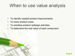 Page 8
When to use value analysis
• To identify needed product improvements.
• To lower product costs.
• To prioritize product redesign activities.
• To determine the real value of each component.
 
