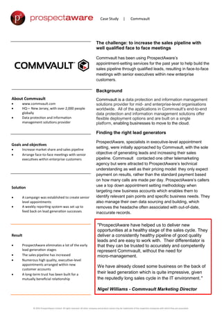 Case Study | Commvault
The challenge: to increase the sales pipeline with
well qualified face to face meetings
Commvault has been using ProspectAware’s
appointment-setting services for the past year to help build the
sales pipeline through qualified leads, resulting in face-to-face
meetings with senior executives within new enterprise
customers.
Background
Commvault is a data protection and information management
solutions provider for mid- and enterprise-level organisations
worldwide. All of the applications in Commvault’s end-to-end
data protection and information management solutions offer
flexible deployment options and are built on a single
platform, enabling businesses to move to the cloud.
Finding the right lead generators
ProspectAware, specialists in executive-level appointment
setting, were initially approached by Commvault, with the sole
objective of generating leads and increasing their sales
pipeline. Commvault contacted one other telemarketing
agency but were attracted to ProspectAware’s technical
understanding as well as their pricing model: they only expect
payment on results, rather than the standard payment based
on how many calls are made per day. ProspectAware’s callers
use a top down appointment setting methodology when
targeting new business accounts which enables them to
identify relevant pain points and specific business needs. They
also manage their own data sourcing and building, which
removes the headache often associated with out-of-date,
inaccurate records.
About Commvault
 www.commvault.com
 HQ— New Jersey, with over 2,000 people
globally
 Data protection and information
management solutions provider
Goals and objectives
 Increase market share and sales pipeline
 Arrange face-to-face meetings with senior
executives within enterprise customers
Solution
 A campaign was established to create senior
level appointments
 A weekly reporting system was set up to
feed back on lead generation successes
Result
 ProspectAware eliminates a lot of the early
lead generation stages
 The sales pipeline has increased
 Numerous high quality, executive-level
appointments arranged within new
customer accounts
 A long-term trust has been built for a
mutually beneficial relationship
© 2016 ProspectAware Limited All rights reserved. All other company and product names may be trademarks of the respective companies with which they are associated.
"ProspectAware have helped us to deliver new
opportunities at a healthy stage of the sales cycle. They
deliver a consistently healthy pipeline of good quality
leads and are easy to work with. Their differentiator is
that they can be trusted to accurately and competently
represent Commvault, without the need for
micro-management.
We have already closed some business on the back of
their lead generation which is quite impressive, given
the reputedly long sales cycle in the IT environment."
Nigel Williams - Commvault Marketing Director
 