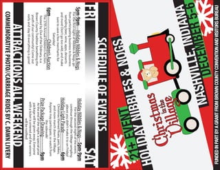 Villageinthe
ChristmasHOLIDAYNIBBLES&NOGS
NASHVILLE,INDIANA
DECEMBER5-6
21EVENT
SCHEDULEOFEVENTS
FRI
+
SAT
---HolidayNibbles&Nogs5pm-9pm
ForthefirstnightofNibbles&Nogs,go
fromparticipatingbusinesstobusiness
samplingbeer,wine,apps,desserts
andmore!Don’tgotoowild,andmake
suretosaveafewmerchantsfor
Saturday!
---------------Children’sAuction6pm
The37thAnnualChildren’sAuction,
hostedbyOutoftheOrdinary,isa
BrownCountyTraditionbenefitingthe
youthofourcommunity!Comeout
earlyandstaytileverythingisgone!
6pm
5pm-9pmHolidayNibbles&Nogs---
Forthesecondnightoftheevent,
continuethroughtheVillagesampling
placesyoudidn’tmakeittoonFriday!
HolidayLightParade------------
Christmasthemedfloats,pets,bikes,
andmoremarchdowntheVillage.
Anyonemayparticipate,orwatchfrom
thesidewalk!
PrizePackageDrawing----------
Attheendofthenight,aspecialprize
packagewillbegivenaway.Everyone
withaticketisenteredandthewinners
willbenotified!
9pm
ATTRACTIONSALLWEEKEND
COMMEMORATIVEPHOTO//CARRIAGERIDESBYC.DAWNLIVERY
FUNDEDINPARTBYAGRANTFROMBROWNCOUNTYCONVENTIONANDVISITORSBUREAU
 