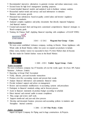  Recommended innovative alternatives to generate revenue and reduce unnecessary costs.
 Secured loans for high level management spending purposes.
 Created detailed financial models and analytical tools to facilitate variance analysis.
 Researched market trends and surveys and used information to stimulate
Business and revenue growth.
 Measured loan submissions based on quality control plans and investor regulatory
Compliance standards.
 Analyzed complex regulation and policy documents that directly impacted budgetary
And financial matters.
 Created and executed short and long-term customized comprehensive financial strategies to
Reach company goals.
 Training for Finance Staff .Applying financial reporting with compliance of GAAP /IFRS)
3/2011 – 12/ 2012 Magenta Star Group – Cairo
ChiefAccountant
We were a new established Lebanese company, working in Electric Home Appliances with
Whole seller & Retail Market, within two years we expand our products to include
(Glass wares, kitchen wares) we succeeded to have 5% from Market share & became
The first trader for Turkish kitchen wares in the Retail Market.
1/ 2008 – 2/2011 Unidist Egypt Group – Cairo
Senior Accountant
We were a Lebanese company has 47 branches all over the world, agent for (Acer, HP, Fujtsui
Siemense , Software ,Unitek)
 Reporting to Group Chief Accountant
 Verify, allocate, post and reconcile transactions
 Produce error-free accounting reports and present their results
 Analyze financial information and summaries financial status
 Provide technical support and advice on management
 Review and recommend modifications to accounting systems and procedures
 Participate in financial standards setting and in forecast process
 Assist in financial statements & produce budget according to schedule
 Direct internal and external audits to ensure compliance
 Plan, assign and review staff work.
 Support month-end and year-end close process
 Develop and document business processes and accounting policies to maintain and
Strengthen internal controls)
1/ 2006 – 12/ 2007 Fine Peaks – Cairo
Junior Accountant
Import & Export Company for Piping used in huge constructions & Projects.
 