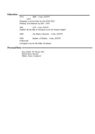 Education
2014 AUC – Cairo, EGYPT
CPA
Preparing to set two Parts by end of Q3-2016
Planning to be finalized by End – 2016
2006 AUC – Cairo, EGYPT
Finished till the Mid of Advanced Level for General English
2004 Ain Shams University – Cairo, EGYPT
2004 Institute of Defense – Cairo, EGYPT
 Microsoft
 Frequent User for Ms Office & Internet
PersonalData
Date of Birth: 30th
March,1982
Marital Status: Married
Military Status: Completed
 