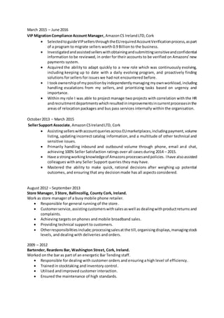March 2015 – June 2016
VIP MigrationCompliance Account Manager, AmazonCS IrelandLTD,Cork
 SelectedtoguideVIPsellersthroughtheEUrequiredAccountVerificationprocess,aspart
of a program to migrate sellers worth 0.9 Billion to the business.
 Investigatedandassistedsellerswithobtainingandsubmittingsensitiveandconfidential
information to be reviewed, in order for their accounts to be verified on Amazons’new
payments system.
 Acquired the ability to adapt quickly to a new role which was continuously evolving,
including keeping up to date with a daily evolving program, and proactively finding
solutions for sellers for issues we had not encountered before.
 I tookownershipof mypositionbyindependentlymanaging myownworkload,including
handling escalations from my sellers, and prioritizing tasks based on urgency and
importance.
 Within my role I was able to project manage two projects with correlation with the HR
andrecruitmentdepartmentswhichresultedinimprovementsincurrentprocessesinthe
areas of relocation packages and bus pass services internally within the organisation.
October2013 – March 2015
SellerSupport Associate, AmazonCSIrelandLTD, Cork
 AssistingsellerswithaccountqueriesacrossEUmarketplaces,includingpayment,volume
listing, updating incorrect catalog information,and a multitude of other technical and
sensitive issues.
 Primarily handling inbound and outbound volume through phone, email and chat,
achieving 100% Seller Satisfaction ratings over all cases during 2014 – 2015.
 Have a strongworkingknowledgeof Amazonsprocessesandpolicies. Ihave alsoassisted
colleagues with any Seller Support queries they may have.
 Mastered the ability to make quick, rational decisions after weighing up potential
outcomes, and ensuring that any decision made has all aspects considered.
August 2012 – September 2013
Store Manager, 3 Store, Ballincollig, County Cork, Ireland.
Work as store manager of a busy mobile phone retailer.
 Responsible for general running of the store.
 Customerservice,assistingcustomerswithsalesaswell as dealingwithproductreturns and
complaints.
 Achieving targets on phones and mobile broadband sales.
 Providing technical support to customers.
 Otherresponsibilitiesinclude;processingsalesat the till,organisingdisplays,managingstock
levels, and dealing with deliveries and orders.
2009 – 2012
Bartender, Reardens Bar, Washington Street, Cork, Ireland.
Worked on the bar as part of an energetic Bar Tending staff.
 Responsible for dealing with customer orders and ensuring a high level of efficiency.
 Trained in stocktaking and inventory control.
 Utilised and improved customer interaction.
 Ensured the maintenance of high standards.
 