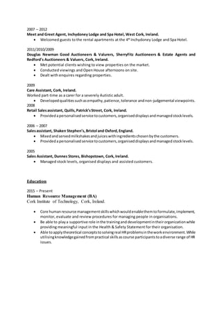 2007 – 2012
Meet and Greet Agent, Inchydoney Lodge and Spa Hotel, West Cork, Ireland.
 Welcomed guests to the rental apartments at the 4* Inchydoney Lodge and Spa Hotel.
2011/2010/2009
Douglas Newman Good Auctioneers & Valurers, SherryFitz Auctioneers & Estate Agents and
Redford’s Auctioneers & Valuers, Cork, Ireland.
 Met potential clients wishing to view properties on the market.
 Conducted viewings and Open House afternoons on site.
 Dealt with enquires regarding properties.
2009
Care Assistant, Cork, Ireland.
Worked part-time as a carer for a severely Autistic adult.
 Developedqualitiessuchasempathy,patience,tolerance andnon-judgemental viewpoints.
2008
Retail Salesassistant, Quills,Patrick’sStreet, Cork, Ireland.
 Providedapersonalisedservice tocustomers,organiseddisplaysandmanagedstocklevels.
2006 – 2007
Salesassistant, Shaken Stephen’s,Bristol and Oxford,England.
 Mixedandservedmilkshakesandjuiceswithingredientschosenbythe customers.
 Providedapersonalisedservice tocustomers,organiseddisplaysandmanagedstocklevels.
2005
Sales Assistant, Dunnes Stores, Bishopstown, Cork, Ireland.
 Managed stock levels, organised displays and assisted customers.
Education
2015 – Present
Human Resource Management (BA)
Cork Institute of Technology, Cork, Ireland.
 Core humanresource managementskillswhichwouldenablethemtoformulate,implement,
monitor, evaluate and review procedures for managing people in organisations.
 Be able to playa supportive role inthe trainingand developmentintheirorganizationwhile
providing meaningful input in the Health & Safety Statement for their organisation.
 Able toapplytheoretical conceptstosolvingreal HRproblemsintheworkenvironment.While
utilisingknowledgegainedfrompractical skillsascourse participantstoadiverse range of HR
issues.
 