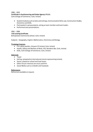 2008 – 2010
Certificate in Auctioneering and Estate Agency I.P.A.V.
Cork College of Commerce, Cork, Ireland.
 Studiedmodulessuchas Sales andLettings, Communication Skills,Law,ConstructionStudies,
Economics and ECDL.
 Participated in group projects, acting as team member and team leader.
 Performed class presentations.
2002 – 2008
Irish Leaving Certificate
Bishopstown Community School, Cork, Ireland.
Subjects – Geography, English, Mathematics, Chemistry and Biology.
Training Courses
 Fire safety warden, Amazon CS Ireland, Cork, Ireland
 Health, Safety and Welfare at Work, FAS, Reardens Bar, Cork, Ireland.
 ECDL, Cork College of Commerce, Cork, Ireland.
Interests
 Travel
 Sailing, competed at international events representing Ireland.
 Soccer, played on school and local teams.
 Other leisure interests are music and film.
 Social Media such as LinkedIn and Facebook.
References
Referencesavailable onrequest.
 