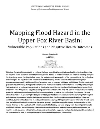 WISCONSIN DEPARTMENT OF HEALTH SERVICES
Mapping Flood Hazard in the
Upper Fox River Basin:
Vulnerable Populations and Negative Health Outcomes
Hanson, Angelina M
12/20/2015
Objective: The aim of this project is to evaluate the flood hazard in Wisconsin’s Upper Fox River Basin and to review
the negative health outcomes related to flooding events. It seeks to find the location and extent of flooding along the
Fox River in the Upper Fox River Valley, assess the socioeconomic vulnerability of the communities at risk to flooding,
and investigate the negative health outcomes related to flooding events. Methods: The Federal Emergency
Management Agency’s (FEMA) Hazus-MH software was used to generate a 100 year and 500 year flood scenario and
give estimates on building damage and economic loss. ArcGIS was used to analyze the flood hazard by conducting an
Overlay Analysis to evaluate the magnitude of flooding by identifying the number of buildings affected by the flood
and a Drive Time Analysis as a way of evaluating access to healthcare. The 2010 U.S. Census Bureau data was used to
assess the socioeconomic vulnerability of the populations living in areas at risk to flooding. Conclusions: The new
alternative method of generating the 100 year and 500 year flood scenario was successful in capturing the floodplain
and reporting estimates on building damage and economic loss. The flood risk in the Upper Fox River Valley was
identified, but not without caveats. In particular the spatial accuracy of the points layers was inherently flawed. More
time and additional methods to increase the spatial accuracy should be adopted in further study or studies of this
nature. A review of the negative health outcomes related to flooding are wide ranging from drowning and injury to
psychological effects and malnutrition. The continuation of studies that seek methods to predict and prepare for
negative health outcomes related to flooding should continue to be supported and used as background information at
the State and Local Level to improve the overall health and safety of those communities.
Bureau of Environmental and Occupational Health
Technical Advisor:
Shane Hubbard
Assistant Researcher
Space Science and Engineering Center
 