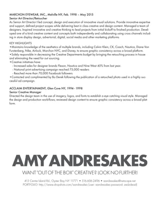 MARCHON EYEWEAR, INC., Melville NY, Feb. 1998 – May 2015
Senior Art Director/Retoucher
As Senior Art Director I led concept, design and execution of innovative visual solutions. Provide innovative expertise
and support, defined project scopes while delivering best in class creative and design content. Managed a team of
designers. Inspired innovative and creative thinking to lead projects from initial kickoff to finished production. Devel-
oped one of a kind creative content and concepts both independently and collaborating using cross channels includ-
ing in store display design, advertorial, digital, social media and other marketing platforms
KEY HIGHLIGHTS
•Maintains knowledge of the aesthetics of multiple brands, including Calvin Klein, CK, Coach, Nautica, Diane Von
Furstenberg, Nike, Airlock, Marchon NYC, and Disney, to ensure graphic consistency across a broad platform.
•Solely responsible in decreasing the Creative Departments budget by bringing the retouching process in house
and eliminating the need for out sourcing.
•Creative initiatives have:
- Increased sales for designer brands Flexon, Nautica and Nine West 40% from last year.
- National print advertising campaign reached 75,000 readers
- Reached more than 70,000 Facebook followers
•Contacted and complimented by Bo Derek following the publication of a retouched photo used in a highly suc-
cessful ad campaign.
ACCLAIM ENTERTAINMENT, Glen Cove NY, 1994 - 1998
Senior Creative Manager
Directed the design team in the use of imagery, logos, and fonts to establish a eye catching visual style. Managed
the design and production work-flows; reviewed design content to ensure graphic consistency across a broad plat-
form.
AMYANDRESAKESWANT“OUTOFTHEBOX”CREATIVE? LOOKNOFURTHER!
415 Centre Island Rd., Oyster Bay NY 11771 • 516.606.2496 • aandresakes@netscape.net
PORTFOLIO: http://www.dropshots.com/aandresakes (user: aandresakes password: zedzdead)
 