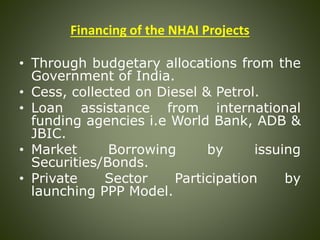 Financing of the NHAI Projects
• Through budgetary allocations from the
Government of India.
• Cess, collected on Diesel & Petrol.
• Loan assistance from international
funding agencies i.e World Bank, ADB &
JBIC.
• Market Borrowing by issuing
Securities/Bonds.
• Private Sector Participation by
launching PPP Model.
 