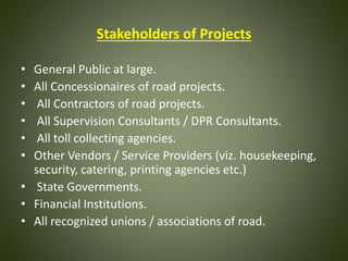 Stakeholders of Projects
• General Public at large.
• All Concessionaires of road projects.
• All Contractors of road projects.
• All Supervision Consultants / DPR Consultants.
• All toll collecting agencies.
• Other Vendors / Service Providers (viz. housekeeping,
security, catering, printing agencies etc.)
• State Governments.
• Financial Institutions.
• All recognized unions / associations of road.
 