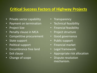 Critical Success Factors of Highway Projects
• Private sector capability
• Payment on termination
• Project Size
• Penalty clause in MCA
• Competitive procurement
• State support
• Political support
• Encumbrance free land
• Exit clause
• Change of scope
• Transparency
• Technical feasibility
• Financial feasibility
• Project structure
• Good governance
• Public support
• Financial market
• Legal framework
• Appropriate risk allocation
• Dispute resolution
mechanism.
 