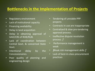 Bottlenecks in the Implementation of Projects
• Regulatory environment
• Lack of institutional capacity
• Financing availability
• Delay in land acquisition
• Delay in obtaining approval of
GAD/CRS of ROB/RUB.
• Lack of coordination between
Central Govt. & concerned State
Govt.
• Intentional delay by the
Concessionaires.
• Poor quality of planning and
engineering design
• Tendering of unviable PPP
projects
• Contracts in use are inappropriate
• Centralized & slow pre-tendering
approval process.
• Ineffective dispute resolution
process. ƒ
• Performance management is
weak
• ƒWeak risk management skills ƒ
• Lack of best-in-class procurement
practices
 