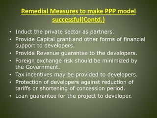 Remedial Measures to make PPP model
successful(Contd.)
• Induct the private sector as partners.
• Provide Capital grant and other forms of financial
support to developers.
• Provide Revenue guarantee to the developers.
• Foreign exchange risk should be minimized by
the Government.
• Tax incentives may be provided to developers.
• Protection of developers against reduction of
tariffs or shortening of concession period.
• Loan guarantee for the project to developer.
 
