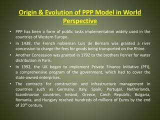 Origin & Evolution of PPP Model in World
Perspective
• PPP has been a form of public tasks implementation widely used in the
countries of Western Europe.
• in 1438, the French nobleman Luis de Bernam was granted a river
concession to charge the fees for goods being transported on the Rhine.
• Another Concession was granted in 1792 to the brothers Perrier for water
distribution in Paris.
• In 1992, the UK began to implement Private Finance Initiative (PFI),
a comprehensive program of the government, which had to cover the
state-owned enterprises.
• The contracts for construction and infrastructure management in
countries such as Germany, Italy, Spain, Portugal, Netherlands,
Scandinavian countries, Ireland, Greece, Czech Republic, Bulgaria,
Romania, and Hungary reached hundreds of millions of Euros by the end
of 20th century.
 