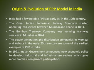 Origin & Evolution of PPP Model in India
• India had a few notable PPPs as early as in the 19th century.
• The Great Indian Peninsular Railway Company started
operating rail service between Mumbai and Thane in 1853.
• The Bombay Tramway Company was running tramway
services in Mumbai in 1874.
• The power generation and distribution companies in Mumbai
and Kolkata in the early 20th century are some of the earliest
examples of PPP in India.
• In 1991, Indian Government announced new economic policy
to develop industrial and infrastructure sectors which gave
more emphasis on private participation.
 