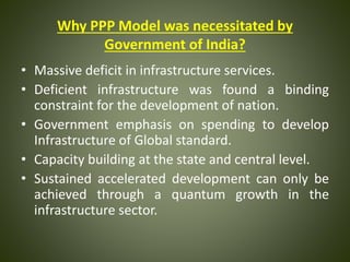 Why PPP Model was necessitated by
Government of India?
• Massive deficit in infrastructure services.
• Deficient infrastructure was found a binding
constraint for the development of nation.
• Government emphasis on spending to develop
Infrastructure of Global standard.
• Capacity building at the state and central level.
• Sustained accelerated development can only be
achieved through a quantum growth in the
infrastructure sector.
 