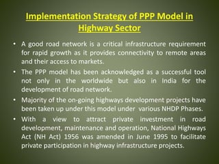 Implementation Strategy of PPP Model in
Highway Sector
• A good road network is a critical infrastructure requirement
for rapid growth as it provides connectivity to remote areas
and their access to markets.
• The PPP model has been acknowledged as a successful tool
not only in the worldwide but also in India for the
development of road network.
• Majority of the on-going highways development projects have
been taken up under this model under various NHDP Phases.
• With a view to attract private investment in road
development, maintenance and operation, National Highways
Act (NH Act) 1956 was amended in June 1995 to facilitate
private participation in highway infrastructure projects.
 