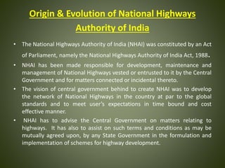 Origin & Evolution of National Highways
Authority of India
• The National Highways Authority of India (NHAI) was constituted by an Act
of Parliament, namely the National Highways Authority of India Act, 1988.
• NHAI has been made responsible for development, maintenance and
management of National Highways vested or entrusted to it by the Central
Government and for matters connected or incidental thereto.
• The vision of central government behind to create NHAI was to develop
the network of National Highways in the country at par to the global
standards and to meet user’s expectations in time bound and cost
effective manner.
• NHAI has to advise the Central Government on matters relating to
highways. It has also to assist on such terms and conditions as may be
mutually agreed upon, by any State Government in the formulation and
implementation of schemes for highway development.
 