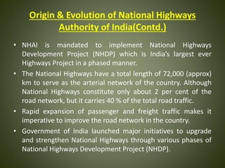 Origin & Evolution of National Highways
Authority of India(Contd.)
• NHAI is mandated to implement National Highways
Development Project (NHDP) which is India’s largest ever
Highways Project in a phased manner.
• The National Highways have a total length of 72,000 (approx)
km to serve as the arterial network of the country. Although
National Highways constitute only about 2 per cent of the
road network, but it carries 40 % of the total road traffic.
• Rapid expansion of passenger and freight traffic makes it
imperative to improve the road network in the country.
• Government of India launched major initiatives to upgrade
and strengthen National Highways through various phases of
National Highways Development Project (NHDP).
 