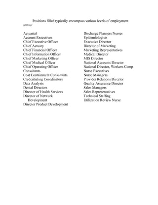 Positions filled typically encompass various levels of employment
status:
Actuarial
Account Executives
Chief Executive Officer
Chief Actuary
Chief Financial Officer
Chief Information Officer
Chief Marketing Officer
Chief Medical Officer
Chief Operating Officer
Consultants
Cost Containment Consultants
Credentialing Coordinators
Data Analysts
Dental Directors
Director of Health Services
Director of Network
Development
Director Product Development
Discharge Planners Nurses
Epidemiologists
Executive Director
Director of Marketing
Marketing Representatives
Medical Director
MIS Director
National Accounts Director
National Director, Workers Comp
Nurse Executives
Nurse Managers
Provider Relations Director
Quality Assurance Director
Sales Managers
Sales Representatives
Technical Staffing
Utilization Review Nurse
 
