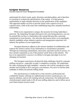 Navigator Resources
Executive Search & Career Management Consultants
understands the client's needs, goals, directions and philosophies, and is therefore
in a position to evaluate the specifications of the search. It is that person's
responsibility to make ultimate decisions on the qualification of the candidates.
This approach enables our firm to provide clients with a superior level of
responsiveness, while at the same time establishing long-term, mutually beneficial
relationships.
While every organization is unique, the necessity for strong leadership is
universal. By integrating Navigator Resources into your hiring practices, you can
be assured that you have a relationship with a group that provides a personal
commitment to your business. Our networks and sources allow us to expediently
identify candidates whose industry expertise and management experience will
enhance the qualities of your organization.
Navigator Resources adheres to the strictest standard of confidentiality and
respects the sensitive nature of any information or circumstances presented.
Through our continuing commitments, innovation, and track record of success, we
have earned a reputation as one of the premier search firms in the industry. The
key to an organization’s success is its ability to navigate and adapt in an ever-
changing environment.
The Navigator team knows all about the daily challenges faced by corporate
staffing executives—especially in today’s competitive economy. We understand
the value of placing the right candidate—someone who will be a productive team
member and will help to drive and grow your business. We strive to find the ideal
candidate to fulfill your present staffing needs.
Our search process is conducted in a time-sensitive, professional and
confidential manner, utilizing our sophisticated executive search process, our
superior database, and our far-reaching network connections. Our dedicated team
of professionals stands ready to fill all your staffing objectives and to follow-up on
your future human resource needs.
Charting Your Course to the Future…
 