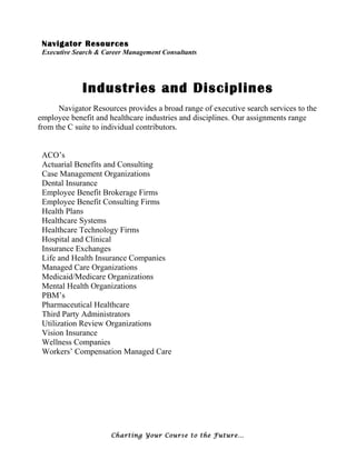 Navigator Resources
Executive Search & Career Management Consultants
Industries and Disciplines
Navigator Resources provides a broad range of executive search services to the
employee benefit and healthcare industries and disciplines. Our assignments range
from the C suite to individual contributors.
ACO’s
Actuarial Benefits and Consulting
Case Management Organizations
Dental Insurance
Employee Benefit Brokerage Firms
Employee Benefit Consulting Firms
Health Plans
Healthcare Systems
Healthcare Technology Firms
Hospital and Clinical
Insurance Exchanges
Life and Health Insurance Companies
Managed Care Organizations
Medicaid/Medicare Organizations
Mental Health Organizations
PBM’s
Pharmaceutical Healthcare
Third Party Administrators
Utilization Review Organizations
Vision Insurance
Wellness Companies
Workers’ Compensation Managed Care
Charting Your Course to the Future…
 