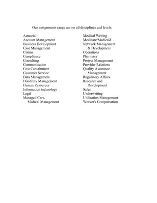 Our assignments range across all disciplines and levels:
Actuarial
Account Management
Business Development
Case Management
Claims
Compliance
Consulting
Communication
Cost Containment
Customer Service
Data Management
Disability Management
Human Resources
Information technology
Legal
Managed Care,
Medical Management
Medical Writing
Medicare/Medicaid
Network Management
& Development
Operations
Pharmacy
Project Management
Provider Relations
Quality Assurance
Management
Regulatory Affairs
Research and
Development
Sales
Underwriting
Utilization Management
Worker's Compensation
 