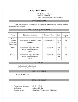 CURRICULUM VITAE
NAME: A.Ananthakumar
MOBILE: 8695440816
EMAIL ID: ananthakumarking@gmail.com
CAREER OBJECTIVE
To join an organization to enhance my personal skills and knowledge as also to work for
the betterment of the firm.
EDUCATIONAL QUALIFICATION
Course Educational Institution University/Board Batch Average
%
B.E.
(Computer
Science and
Engineering)
Paavai Engineering College, Pachal,
Namakkal.
Anna University 2011-
2015
60
H.S.C Government Higher Secondary
School, Panamarathupatty,
Salem
State Board 2009-
2011
71
S.S.L.C Government Higher Secondary
School, Panamarathupatty,
Salem
State Board 2008-
2009
70
STRENGTHS
 Self motivated and dedicated
 Patience and Hardworking
AREA OF INTEREST
 NETWORKING
TECHNICAL SKILLS
Programming Languages : C, C++,HTML
Applications : Microsoft Office
Operating system : Windows7, Windows8 and Windows8.1
 
