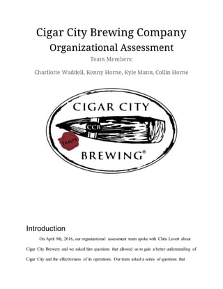 Cigar City Brewing Company
Organizational Assessment
Team Members:
Charllotte Waddell, Kenny Horne, Kyle Mann, Collin Horne
Introduction
On April 9th, 2016, our organizational assessment team spoke with Chris Lovett about
Cigar City Brewery and we asked him questions that allowed us to gain a better understanding of
Cigar City and the effectiveness of its operations. Our team asked a series of questions that
 
