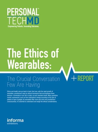 The Ethics of
Wearables:
The Crucial Conversation
Few Are Having
Ethics and health care go hand in hand. And now, with the rapid growth of
wearables, practitioners need an ethical framework that encompasses these
devices—connected or not. But, to date, no such standard exists. Many questions
remain unanswered, such as how implications change according to the type of
patient or type of gadget. As wearables filter more and more into practitioners’
consciousness, it’s essential to understand and weigh the ethical considerations.
Empowering Patients. Innovating Outcomes.
REPORT
 