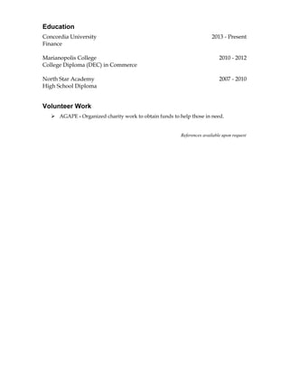 Education 
Concordia University 2013 - Present 
Finance 
Marianopolis College 2010 - 2012 
College Diploma (DEC) in Commerce 
North Star Academy 2007 - 2010 
High School Diploma 
Volunteer Work 
 AGAPE - Organized charity work to obtain funds to help those in need. 
References available upon request 
