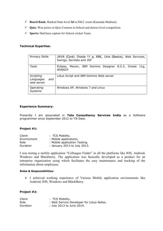 Board Rank: Ranked State level 3d in SSLC exam (Kannada Medium).
 Quiz: Won prizes in Quiz Contests in School and district level competition.
 Sports: Had been captain for School cricket Team.
Technical Expertise:
Primary Skills JAVA (Coré), Oracle 11 g, XML, Unix (Basics), Web Services,
Swings, Servlets and JSP
Tools Eclipse, Maven, IBM Domino Designer 8.5.3, Oracle 11g,
WINSCP
Scripting
Languages and
web server
Lotus Script and IBM Domino Web server
Operating
Systems
Windows XP, Windows 7 and Linux
Experience Summary:
Presently I am associated in Tata Consultancy Services India as a Software
programmer since September 2012 to Till Date.
Project #1:
Client : TCS Mobility.
Environment : Mobile applications.
Role : Mobile application Testing.
Duration : January 2013 to July 2013.
I was testing a mobile application “Colleague Finder” in all the platforms like IOS, Android,
Windows and Blackberry. The application was basically developed as a product for an
enterprise organization using which facilitates the easy maintenance and tracking of the
information about employees.
Roles & Responsibilities:
 I achieved working experience of Various Mobile application environments like
Android, IOS, Windows and BlackBerry.
Project #2:
Client : TCS Mobility.
Role : Web Service Developer for Lotus Notes.
Duration : July 2013 to June 2014.
 