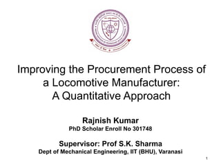 Improving the Procurement Process of
a Locomotive Manufacturer:
A Quantitative Approach
Rajnish Kumar
PhD Scholar Enroll No 301748
Supervisor: Prof S.K. Sharma
Dept of Mechanical Engineering, IIT (BHU), Varanasi
1
 