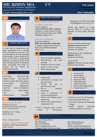 ABOUT ME
CARRIER OBJECTIVES
To work with an organization with
ample opportunities & a friendly
work environment to learn & to use
my knowledge to the best advantage
of the company, want to build up my
career in the field of Engineering
especially in Energy & Power sector
with a suitable position by dedicated
efforts, knowledge and where my
potential can be utilized for
organizational growth.
PERSONAL DETAIL
•.Full Name: Md. Rimon Mia
• Father’s Name: Md. Raza Mia
• Mother’s Name: Most.Rina Begum
• Date of Birth: 25/04/1991
• Nationality: Bangladeshi
• NID NO.: 19913216747000355
• Religion: Islam (Sunni)
• Sex: Male
• Marital Status: Unmarried
EDUCATION
Bachelor of Science-2015
Bangladesh University
Electrical & Electronic Engineering
G.P.A: 3.00 Out of (4.0)
Higher School Certificate-2010
CURRENT POSITION
Trainee Engineer
Vitus Ltd. 01-Feb-2015 to till now
Company Location: House No#340,
(4th floor) Road No#24, New DOHS
Mohakhali, Dhaka-1212
PREVIOUS POSITION
Data Entry Operator
IIML Ltd. 01.02.2011-28.02.2014
Company Location: House No#177,
Road no#3, DOHS Mohakhali
Dhaka-1212
ABOUT MYSELF
• Strong leadership capability
• Self-motivated and hard
working
• Willing to learn new stuffs
• Ready to work in a team
• Multi-tasking ability
RESPONSIBILITIES
 Engineering:
• Coordination in design and
drawing review.
• Weekly site visit to
supervise site works.
• Review technical
documents.
• Assist in preparation of
technical requirements.
• Weekly and Monthly report
preparation.
• Witness and inspect Factory
Assessment Test
• Visit to Summit Power Limited
Project at Narayangonj
Madanganj 102 MW Power Plant
with Bangladesh University 2013.
Design and analysis of neural
network based on electrical fault
diagnosis of three phase induction
motor.
TRAINING SUMMARY
Electrical Machine Maintenance
Institute: Bangladesh-Korea
Technical Training Center
Duration: Six Months
Refrigeration & Air Conditioning
Institute: BKTTC
Duration: Six Months
AutoCAD 2D
Institute: Multicad Training Center
Duration: Four Months
TOOLS HIGHLIGHT
1. AutoCAD 2D
2. Circuit Maker
3. MATLAB-2014
4. Microsoft Office
5. Adobe Illustrator
6. Adobe Photoshop
7. Internet related application
8. Programming C/C++
PERSONAL SKILLS AND
COMPETENCE
• Work for AutoCAD 2D Drawing.
• Expert Microsoft Office all
• All Adobe Illustrator & Photoshop
Design.
• Expert Internet Browsing,
Sending, and Receiving Email
Palashbari Govt. College
Group: Science
G.P.A: 3.50 Out of (5.0
Secondary School Certificate-2007
Palashbari S M B Adarsha High Sc.
Group: Science
G.P.A: 3.75 Out of (5.0)
Md. Rubel Mia
Mob: 01723936950
Email: rubelgfx@yahoo.com
Company Name: Dom-Inno Group
Md. Akramul Hossain
Mob: 01747083811
Email: ruetakramul@gmail.com
Company Name: Square Pharma
Present Address:14/11, 4th
floor, E-mail: rimonengg@gmail.com
Salimullah Road
Mohammadpur, Dhaka-1207
MD. RIMON MIA CV Vill: Andua
Electrical & Electronic Engineering PO:Palashbari
Contact No: 01747083811/01977083811 UZ: Palashbari
E-mail: rimonengg@yahoo.com Dist: Gaibandha
EMPLOYMENT HISTORY
REFERENCE
 