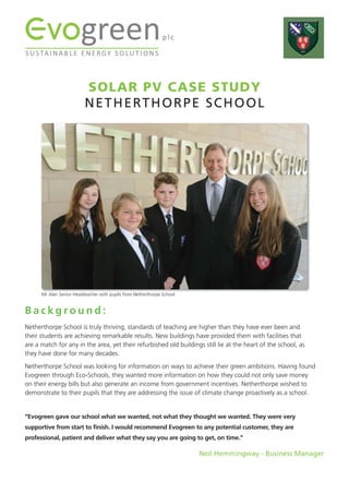 SOLAR PV CASE STUDY
NETHERTHORPE SCHOOL
B a c k g r o u n d :
Netherthorpe School is truly thriving, standards of teaching are higher than they have ever been and
their students are achieving remarkable results. New buildings have provided them with facilities that
are a match for any in the area, yet their refurbished old buildings still lie at the heart of the school, as
they have done for many decades.
Netherthorpe School was looking for information on ways to achieve their green ambitions. Having found
Evogreen through Eco-Schools, they wanted more information on how they could not only save money
on their energy bills but also generate an income from government incentives. Netherthorpe wished to
demonstrate to their pupils that they are addressing the issue of climate change proactively as a school.
“Evogreen gave our school what we wanted, not what they thought we wanted. They were very
supportive from start to finish. I would recommend Evogreen to any potential customer, they are
professional, patient and deliver what they say you are going to get, on time.”
Neil Hemmingway - Business Manager
Mr Alan Senior Headteacher with pupils from Netherthorpe School
 