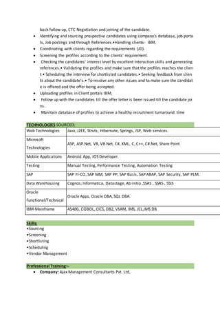 back follow up, CTC Negotiation and joining of the candidate.
 Identifying and sourcing prospective candidates using company's database, job porta
ls, Job postings and through References.•Handling clients- IBM,
 Coordinating with clients regarding the requirements (JD).
 Screening the profiles according to the clients' requirement.
 Checking the candidates' interest level by excellent interaction skills and generating
references.• Validating the profiles and make sure that the profiles reaches the clien
t.• Scheduling the interview for shortlisted candidates.• Seeking feedback from clien
ts about the candidate's.• To resolve any other issues and to make sure the candidat
e is offered and the offer being accepted.
 Uploading profiles in Client portals IBM,
 Follow up with the candidates till the offer letter is been issued till the candidate joi
ns.
 Maintain database of profiles to achieve a healthy recruitment turnaround time
TECHNOLOGIES SOURCED:
Web Technologies Java, J2EE, Struts, Hibernate, Springs, JSP, Web services.
Microsoft
Technologies
ASP, ASP.Net, VB, VB.Net, C#, XML, C, C++, C#.Net, Share Point
Mobile Applications Android App, IOS Developer.
Testing Manual Testing, Performance Testing, Automation Testing
SAP SAP FI-CO, SAP MM, SAP PP, SAP Basis, SAP ABAP, SAP Security, SAP PLM.
Data Warehousing Cognos, Informatica, Datastage, Ab initio ,SSAS , SSRS , SSIS
Oracle
Functional/Technical
Oracle Apps, Oracle DBA, SQL DBA.
IBM-Mainframe AS400, COBOL, CICS, DB2, VSAM, IMS, JCL,IMS DB
Skills:
•Sourcing
•Screening
•Shortlisting
•Scheduling
•Vendor Management
Professional Training:–
 Company: Ajax Management Consultants Pvt. Ltd,
 