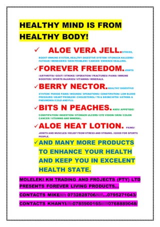 HEALTHY MIND IS FROM
HEALTHY BODY!
 ALOE VERA JELL.STRESS,
BOOST IMMUNE SYSTEM, HEALTHY DIGESTIVE SYSTEM// STOMACK KALCERS//
FATIGUE// MENEGIERS// SKIN PROBLEM/// CANCER// ENHENCE HEALLING.
FOREVER FREEDOM.JOINTS
//ARTHRITIS// GOUT// STROKE// OPERATION// FRACTURES// PAINS// IMMUNE
BOOSTER// SPORTS INJURIES// VITAMINS// MINERALS.
BERRY NECTOR.HEALTHY DIGESTIVE
SYSTEM// PERIOD PAINS// WOUNDS// OPERATIONS// CONSTIPATION// LOW BLOOD
PRESSURE// HEART PROBLEM// CHOLESTEROL// TB & BRONCHITIS// ASTHMA &
PNEUMONIA//COLD AND FLU.
BITS N PEACHES.KIDS// APPETIDE//
CONSTIPATION// INGESTION// STOMACK ULCERS// EYE VISION// SKIN// COLON
CANCER// VITAMINS AND MINERAL.
ALOE HEAT LOTION. PAINS//
JOINTS AND MUSCLES// RELIEF FROM STRESS AND STRAINS. //GOOD FOR SPORTS
PEOPLE.
AND MANY MORE PRODUCTS
TO ENHANCE YOUR HEALTH
AND KEEP YOU IN EXCELENT
HEALTH STATE.
MOLELEKI KM TRADING AND PROJECTS (PTY) LTD
PRESENTS FOREVER LIVING PRODUCTS…
CONTACTS MIKE////: 0732828706//////…0795271043/
CONTACTS KHANYI////:0785900165//////0768889048/
 