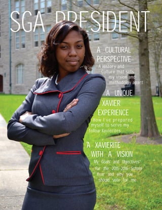 SGA PRESIDENT
A CULTURAL
A History and
A UNIQUE
How I’ve prepared
A XAVIERITE
My Goals and Objectives
Culture that sets
my vision and
methodolgy apart
myself to serve my
fellow Xavierites
for the 2015-2016 School
should vote for me
PERSPECTIVE
XAVIER
EXPERIENCE
WITH A VISION
Year and why you
 