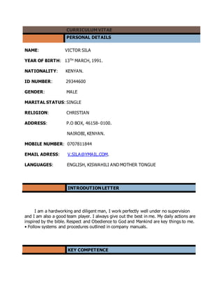 CURRICULUM VITAE
PERSONAL DETAILS
NAME: VICTOR SILA
YEAR OF BIRTH: 13TH MARCH, 1991.
NATIONALITY: KENYAN.
ID NUMBER: 29344600
GENDER: MALE
MARITAL STATUS: SINGLE
RELIGION: CHRISTIAN
ADDRESS: P.O BOX, 46158- 0100.
NAIROBI, KENYAN.
MOBILE NUMBER: 0707811844
EMAIL ADRESS: V.SILA@YMAIL.COM.
LANGUAGES: ENGLISH, KISWAHILI AND MOTHER TONGUE
INTRODUTION LETTER
I am a hardworking and diligent man, I work perfectly well under no supervision
and I am also a good team player. I always give out the best in me. My daily actions are
inspired by the bible. Respect and Obedience to God and Mankind are key things to me.
• Follow systems and procedures outlined in company manuals.
KEY COMPETENCE
 