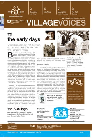 499
ing
N
B
orn into a large Austrian farm family in 1919,
Gmeiner experienced the horrors of World
War II as a soldier in Russia. As a child welfare
worker after the war, he witnessed the isolation
and suffering of thousands of war orphans and homeless
children. He saw appalling conditions in orphanages and
destitute children everywhere and he was deeply affected.
Gmeiner experienced firsthand the pain of losing his moth-
er when he was a young boy, and knew the void it left in his
life. This personal experience of great loss drove a vision
that would guide him for a lifetime. He became convinced
that having a caring mother to provide security, love, and
stability was crucial for the healthy development of chil-
dren, especially war orphans. SOS mothers and the homes
and community they could provide would fill an emotional
void for children who had lost any semblance of love and
belonging. With just a few shillings in his pocket, he estab-
lished the first SOS Children’s Village Association in 1949.
That same year, the foundation stone was laid for the first
SOS Children’s Village in the town of Imst, 30 miles from
Austria’s Tyrolean capital of Innsbruck.
Perched on a hill above the small alpine town, the Imst
Village was started with small donations, and a great deal
of enthusiasm from individual citizens, especially as they
suffered themselves in war-torn cities and devastating pov-
erty. In the 1950s this single Village became the spring-
board for developing the worldwide network of nearly 500
SOS Children’s Villages that we know today. Gmeiner had
been planning to become a doctor, but his burning passion
for saving more children took precedence, and he aban-
doned his medical studies. He served as the first Village
Director in Imst and arranged for construction of further
Villages in Austria and many other countries across Eu-
rope. He died in 1986 and is buried at SOS Imst Village,
VILLAGEVOICES
1949 Opening of the first SOS Children’s
Villages in Imst, Austria
key years in
SOS history
the early days
1949–2009 ANNIVERSARY EDITION
Expansion
into Asia
Into Africa Moving into
North America
The 21st
Century
3 5 7 8
Clockwise from above: Hermann
Gmeiner at the corner stone
ceremony of SOS Children’s
Village (CV) Austria; Hermann
Gmeiner with family in SOS CV,
Austria; Portrait of Hermann
Gmeiner
Scrabble
Originally called Criss Cross
Words. In the first year it was
sold, it lost $450 dollars, but
slowly the gains increased and
Scrabble is ranked the second
best-selling game in history.
1949
Great ideas often start with the vision
of one person. For SOS, that person
was Hermann Gmeiner.
New for the 1940s
PAGE 1
but his legacy lives on in the hearts and minds of millions
around the world whose lives have been changed by his
vision.
The Legacy Lives On ...
A similar family tragedy inspired Helmut Kutin, today’s
president of SOS-Kinderdorf International, to become
Gmeiner’s successor. Kutin moved to SOS Imst in 1953 at
the age of twelve. His eldest sister had been murdered, his
mother had died shortly thereafter, and he was no longer
able to care for his ill father. His SOS mother Antonia raised
Kutin like one of her own. “What impressed me most about
her,” says Kutin, “was that she always tried to be equally
fair to each of us, to be the same mother to us all.” He re-
calls a “wonderful childhood” at SOS Children’s Village in
Imst, years that “even today are still a source of strength
and optimism for me in my daily work.” That work, reflect-
ing Hermann Gmeiner’s vision, revolves around the prin-
ciples that having a loving mother, siblings, a home, and a
supportive community gives a child a place to belong and
makes one feel safe and wanted. This kind of foundation is
what enables children to become successful adults.
the SOS logo
now stands for the world’s largest
organization dedicated to orphaned
and abandoned children THE LINE
stands for stability and
reliability
THE FRAME
stands for protection
and security
THE TREE
stands for growth
and hope
THE GIRL AND BOY
stand for siblings,
community and
belonging
timeline
VILLAGEVOICES 1949–2009 ANNIVERSARY EDITION
Make a $100 donation
and receive the limited
edition Hermann Gmeiner
biography
A_43481.indd 2 4/30/09 1:31 PM
 