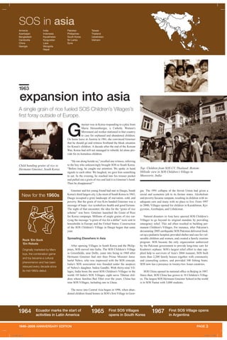 1949–2009 ANNIVERSARY EDITION PAGE 3
SOS in asia
G
meiner was in Korea responding to a plea from
Maria Heissenberger, a Catholic Women’s
Movement aid worker stationed in that country
to care for orphaned and abandoned children.
On home leave in Austria in 1961, she convinced Gmeiner
that he should go and witness firsthand the bleak situation
for Korea’s children. A decade after the end of the Korean
War, Korea had still not managed to rebuild, let alone pro-
vide for its homeless children.
“He ran along beside us,” recalled one witness, referring
to the boy who unknowingly brought SOS to South Korea.
“Before long, he caught our attention. We spoke in hand
signals to each other. We laughed, we gave him something
to eat. In the evening, he reached into his trouser pocket
and pulled out a grain of rice and laid it in Gmeiner’s hand.
Then he disappeared.”
Gmeiner and his young friend had met in Daegu, South
Korea’s third largest city. Like most of South Korea in 1963,
Daegu occupied a grim landscape of starvation, cold, and
poverty. But the grain of rice Kim handed Gmeiner was a
message of hope: rice symbolizes health and good fortune.
The night of that encounter, the idea for the “grain of rice
scheme” was born. Gmeiner launched the Grain of Rice
for Korea campaign. Millions of single grains of rice car-
rying the message “a grain of rice for a dollar” were sent to
households in Europe and the United States. Construction
of the SOS Children’s Village in Daegu began that same
year.
Spreading Elsewhere in Asia
After opening Villages in South Korea and the Philip-
pines, SOS moved into India. The SOS Children’s Village
in Greenfields, near Delhi, came into being in 1968 after
Hermann Gmeiner had met then Prime Minister Jawa-
harlal Nehru, who was impressed with the SOS concept.
India’s SOS association was founded under the auspices
of Nehru’s daughter, Indira Gandhi. With thirty-nine Vil-
lages, India hosts the most SOS Children’s Villages in the
world. Of India’s SOS Villages, eight serve Tibetan chil-
dren whose families fled Tibet over the years. China has
nine SOS Villages, including one in Lhasa.
The move into Central Asia began in 1996, when aban-
doned children found homes in SOS’s first Village in Geor-
gia. The 1991 collapse of the Soviet Union had given a
social and economic jolt to its former states. Alcoholism
and poverty became rampant, resulting in children with in-
adequate care and many with no place to live. From 1997
to 2000, Villages opened for children in Kazakhstan, Kyr-
gyzstan, Azerbaijan, and Uzbekistan.
Natural disasters in Asia have spurred SOS Children’s
Villages to go beyond its original mandate by providing
emergency relief. This aid often resulted in building per-
manent Children’s Villages. For instance, after Pakistan’s
devastating 2005 earthquake SOS Pakistan delivered food,
set up a pediatric hospital, provided shelter and care for vul-
nerable children and women, and created a family reunion
program. SOS became the only organization authorized
by the Pakistan government to provide long-time care for
Kashmiri orphans. SOS’s largest relief effort to date sup-
plied help to survivors of Asia’s 2004 tsunami; SOS built
more than 2,200 family houses together with community
and counseling centers, and provided 340 fishing boats.
SOS now has a presence in twenty-two Asian countries.
SOS China opened its national office in Beijing in 1987.
Since then, SOS China has grown to 10 Children’s Villag-
es. The largest SOS Hermann Gmeiner School in the world
is in SOS Yantai with 3,000 students.
A single grain of rice fueled SOS Children’s Villages’s
first foray outside of Europe.
expansion into asia
1963
Top: Children from SOS CV, Thailand; Bottom:
Hillside view in SOS Children’s Village in
Mussoorie, India
Rock ‘Em Sock
‘Em Robots
Originally marketed by Marx
toys, the combination game
and toy became a cultural
phenomenon and has been
reissued every decade since
its mid-1960s debut.
New for the 1960s
1964 Ecuador marks the start of
activities in Latin America
1965 First SOS Villages
opens in South Korea
1967 First SOS Village opens
in Argentina
Child handing grains of rice to
Hermann Gmeiner, South Korea
Armenia
Azerbaijan
Bangladesh
Cambodia
China
Georgia
India
Indonesia
Kazakhstan
Kyrgyzstan
Laos
Mongolia
Nepal
Pakistan
Philippines
South Korea
Sri Lanka
Syria
Taiwan
Thailand
Uzbekistan
Vietnam
A_43481.indd 4 4/30/09 1:31 PM
 