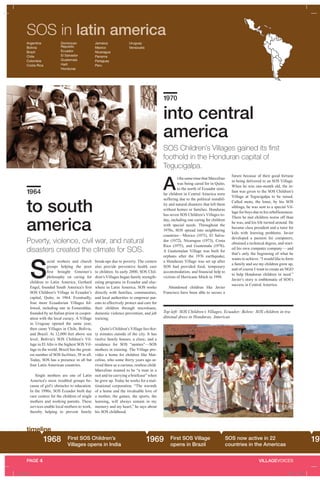 timeline
VILLAGEVOICESPAGE 4
SOS in latin america
to south
america
1964
Poverty, violence, civil war, and natural
disasters created the climate for SOS.
S
ocial workers and church
groups helping the poor
first brought Gmeiner’s
philosophy on caring for
children to Latin America. Gerhard
Engel, founded South America’s first
SOS Children’s Village in Ecuador’s
capital, Quito, in 1964. Eventually,
four more Ecuadorian Villages fol-
lowed, including one in Esmeraldas,
founded by an Italian priest in cooper-
ation with the local curacy. A Village
in Uruguay opened the same year,
then came Villages in Chile, Bolivia,
and Brazil. At 12,000 feet above sea
level, Bolivia’s SOS Children’s Vil-
lage in El Alto is the highest SOS Vil-
lage in the world. Brazil has the great-
est number of SOS facilities, 58 in all.
Today, SOS has a presence in all but
four Latin American countries.
Single mothers are one of Latin
America’s most troubled groups be-
cause of girl’s obstacles to education.
In the 1990s, SOS Ecuador built day
care centers for the children of single
mothers and working parents. These
services enable local mothers to work,
thereby helping to prevent family
break-ups due to poverty. The centers
also provide preventive health care
to children. In early 2000, SOS Chil-
dren’s Villages began family strength-
ening programs in Ecuador and else-
where in Latin America. SOS works
directly with families, communities,
and local authorities to empower par-
ents to effectively protect and care for
their children through microloans,
domestic violence prevention, and job
training.
Quito’s Children’s Village lies thir-
ty minutes outside of the city. It has
twelve family houses, a clinic, and a
residence for SOS “aunties”—SOS
mothers in training. The Village pro-
vides a home for children like Mar-
celino, who some thirty years ago ar-
rived there as a curious, restless child.
Marcelino wanted to be “a man in a
suit and tie carrying a briefcase” when
he grew up. Today he works for a mul-
tinational corporation. “The warmth
of a home and the invaluable love of
a mother, the games, the sports, the
learning, will always remain in my
memory and my heart,” he says about
his SOS childhood.
into central
america
1970
A
t the same time that Marcelino
was being cared for in Quito,
to the north of Ecuador simi-
lar children in Central America were
suffering due to the political instabil-
ity and natural disasters that left them
without homes or families. Honduras
has seven SOS Children’s Villages to-
day, including one caring for children
with special needs. Throughout the
1970s, SOS spread into neighboring
countries—Mexico (1971), El Salva-
dor (1972), Nicaragua (1973), Costa
Rica (1975), and Guatemala (1976).
A Guatemalan Village was built for
orphans after the 1976 earthquake;
a Honduran Village was set up after
SOS had provided food, temporary
accommodation, and financial help to
victims of Hurricane Mitch in 1998.
Abandoned children like Javier
Francisco have been able to secure a
future because of their good fortune
in being delivered to an SOS Village.
When he was one-month old, the in-
fant was given to the SOS Children’s
Village at Tegucigalpa to be raised.
Called moto, the loner, by his SOS
siblings, he was sent to a special Vil-
lage for boys due to his rebelliousness.
There he met children worse off than
he was, and his life turned around. He
became class president and a tutor for
kids with learning problems. Javier
developed a passion for computers,
obtained a technical degree, and start-
ed his own computer company— and
that’s only the beginning of what he
wants to achieve. “I would like to form
a family and see my children grow up,
and of course I want to create an NGO
to help Honduran children in need.”
Javier’s story is emblematic of SOS’s
success in Central America.
SOS Children’s Villages gained its first
foothold in the Honduran capital of
Tegucigalpa.
1968 First SOS Children’s
Villages opens in India
1969 SOS now active in 22
countries in the Americas
First SOS Village
opens in Brazil
197
Top left: SOS Children’s Villages, Ecuador; Below: SOS children in tra-
ditional dress in Honduras, Americas
timeline
Argentina
Bolivia
Brazil
Chile
Colombia
Costa Rica
Dominican
Republic
Ecuador
El Salvador
Guatemala
Haiti
Honduras
Jamaica
Mexico
Nicaragua
Panama
Paraguay
Peru
Uruguay
Venezuela
VILLAGEVOICES
A_43481.indd 5 4/30/09 1:31 PM
 