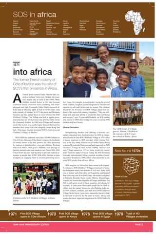 1949–2009 ANNIVERSARY EDITION PAGE 5
SOS in africa
A
French priest named Father Martin had cre-
ated an orphans’ home near Abidjan, the coun-
try’s largest city, as early as the 1960s. Many
children needed homes at the time because
traditional family structures were crumbling and unem-
ployment was high. Eventually Father Martin received of-
ficial help in obtaining a plot of land in Abobo-Gare, nine
miles outside of Abidjan. In 1971 the priest met Hermann
Gmeiner and they joined forces to start Africa’s first SOS
Children’s Village. That Village was built in a palm grove,
and today has ten family houses that provide stable homes
for a hundred children. In 1980 local Village staff became
aware that custom in a nearby region dictated that families
abandon their tenth child who allegedly would bring bad
luck. This tragic situation prompted SOS to build a second
Children’s Village, in Aboisso.
HIV/AIDS has orphaned more than 310,000 children in
Côte d’Ivoire. Because of the illness’s stigma, the husbands
of women known to be HIV positive are often pressured
by relatives to abandon their wives and children. Working
with local NGOs, SOS gives a monthly food package to
families and provides basic medical care. Since 2004, SOS
Côte d’Ivoire has also built facilities to provide medical as-
sistance to people with AIDS. SOS offers families a sense
of dignity by engaging them in income-generating activi-
ties. Dona, for example, a grandmother caring for several
small children, bought a second refrigerator to increase her
capacity to sell cold drinks and ice cream. The children
raised in Côte d’Ivoire’s two SOS Villages enjoy lives un-
heard of for most of the country’s orphans. “They eat well,
sleep well, and have all that is needed for their well-being
and success,” says 55-year-old Elizabeth, an SOS mother
who retired in 2005 after twenty-two years of raising SOS
children in Cote d’Ivoire.
Ghana Education
Strengthening families and offering a first-rate sec-
ondary education have been priorities for SOS in Ghana,
which hosted its first SOS Children’s Village in 1974. After
a chance exposure to SOS activities while visiting Nor-
way in the late 1960s, Ghanan social worker Mercy Busia
contacted Kimderdorf International and requested an SOS
Children’s Village be built in her country. Ghana’s first
such Village opened in 1974 in Tema, a port city twenty
miles from the capital of Accra. Today, the SOS Hermann
Gmeiner International College, a senior secondary board-
ing school founded in 1990, offers a baccalaureate to tal-
ented SOS youths from all over Africa.
SOS progress in Africa has been mixed with tragedy.
For instance, SOS Children’s Villages remained in Soma-
lia throughout nearly two decades of civil war. Today SOS
runs a mother and child clinic in Mogadishu and hospital
that is the only one of its kind. Other sad scenes took place
in Ethiopia, Rwanda, Sierra Leone, Liberia, Mozambique,
Angola, the Democratic Republic of Congo, and Sudan. Yet
SOS is still active in all of these countries. In Liberia, for
example, in 2003 more than 8,000 people fled to SOS fa-
cilities near the capital, Monrovia, when fighting broke out.
In 1999 children, mothers, and staff from SOS Children’s
Village Bo in Sierra Leone were repeatedly forced to hide
in the bush to survive. In the years to come, Africa will
remain the most important target area for SOS Children’s
Villages.
The former French colony of
Côte d’Iovoire was the site of
SOS’s first presence in Africa..
1971
into africa
Top: SOS family ,CV Mada-
gascar; Bottom: Children at
the entrance of SOS Gmei-
ner school in Sudan, Africa
Rubik’s Cube
Invented in 1974 by a college
lecturer in Budapest, it gained
popularity without promotion
or publicity through word
of mouth. Marketing began
eventually in 1979.
New for the 1970s
1971 First SOS Village
opens in Côte d’Ivoire
1973 First SOS Village
opens in Kenya
1976 First SOS Village
opens in Egypt
1979 Total of 143
Villages worldwide
Children at the SOS Children’s Villages in Tema,
Ghana
Algeria
Angola
Benin
Botswana
Burkina Faso
Burundi
Cameroon
Cape Verde
Central African
Republic
Chad
Côte d’Ivoire
Congo,
Democratic
Republic
Egypt
Equatorial Guinea
Ethiopia
Gambia, The
Ghana
Guinea
Guinea-Bissau
Kenya
Lesotho
Liberia
Madagascar
Malawi
Mali
Mauritius
Mozambique
Namibia
Niger
Nigeria
Rwanda
Senegal
Sierra Leone
Somalia
Somaliland
South Africa
Sudan
Swaziland
Tanzania
Togo
Tunisia
Uganda
Zambia
Zimbabwe
A_43481.indd 6 4/30/09 1:31 PM
 