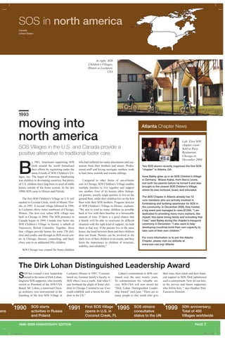 1949–2009 ANNIVERSARY EDITION
Lockport, Illinois in 1993. “I remem-
bered my German family’s loyalty to
SOS when I was a youth. And when I
saw firsthand the plight of foster chil-
dren in Chicago, I wanted to see if we
could establish such a haven for chil-
dren in the US.”
PAGE 7
SOS in north america
B
y 1963, Americans supporting SOS
work around the world formalized
their efforts by registering under the
name Friends of SOS Children’s Vil-
lages, Inc. The target of American fundraising
was children in developing countries, but plenty
of U.S. children have long been in need of stable
homes outside of the foster system. In the late
1980s SOS came to Illinois and Florida.
The first SOS Children’s Village on U.S. soil
opened in Coconut Creek, north of Miami, Flor-
ida, in 1993. A second village followed in 1994,
in Lockport, thirty miles southwest of Chicago,
Illinois. The first ever urban SOS village was
built in Chicago in 2004. The SOS presence in
Canada began in 1969. Canada now hosts one
SOS Children’s Village in Surrey, a suburb of
Vancouver, British Columbia. Together, these
four villages provide homes for some 270 chil-
dren and youths, and through an SOS social cen-
ter in Chicago, daycare, counseling, and basic
clinic care to an additional fifty children.
SOS Chicago was created for foster children
who had suffered too many placements and sep-
aration from their brothers and sisters. Profes-
sional staff and loving surrogate mothers work
to heal these wounds and reunite siblings.
Compared to other forms of out-of-home
care in Chicago, SOS Children’s Village enables
multiple families to live together and support
one another. Four of its houses allow biologi-
cal parents, usually single parents, to live on the
ground floor, while their children live on the first
floor with their SOS mothers. Program director
of SOS Children’s Village in Illinois, explains:
“We aim to send as many children as possible
back to live with their families in a foreseeable
amount of time. If there is a good chance that
a family will be able to overcome its difficult
situation with the right kind of support, we help
them in that way. If the parents live in the same
house, the bond between them and their children
does not break. Parents can be involved in the
daily lives of their children to an extent, and they
learn the importance to children of structure,
stability, and reliability.”
SOS Villages in the U.S. and Canada provide a
positive alternative to traditional foster care.
moving into
north america
1993
The Dirk Lohan Distinguished Leadership Award
Atlanta Chapter News
Two SOS alumni recently organized the first SOS
“chapter” in Atlanta, GA.
Irene Bailey grew up in an SOS Children’s Village
in Germany. Moses Kabia, from Sierra Leone,
lost both his parents before he turned 9 and was
brought to the closest SOS Children’s Village,
where he was nurtured, loved, and educated.
The SOS Chapter in Atlanta already has 12
core members who are actively involved in
fundraising and building awareness for SOS in
the community. In December 2008, they hosted
a big event and managed to raise $7,000. “I am
dedicated to providing many more orphans, like
myself, this same loving family and schooling that
I had,” said Bailey during the chapter’s inaugural
ceremony in December. “I also want to help
developing countries build their own capacity to
take care of their own children.”
For more information or to join the Atlanta
Chapter, please visit our website at
www.sos-usa.org/ Atlanta
SOS has created a new leadership
award in the name of Dirk Lohan,
longtime SOS supporter, who recently
retired as President of the SOS-USA
Board. Mr. Lohan, a renowned Chica-
go architect, was instrumental in the
founding of the first SOS Village in
Lohan’s commitment to SOS con-
tinued over the next twenty years.
To commemorate his valuable ser-
vice, SOS-USA will now award the
“Dirk Lohan Distinguished Leader-
ship Award” each year. “There are so
many people in this world who give
pens
1990 SOS starts
activities in Russia
and Poland
1991 First SOS Village
opens in U.S. in
Coconut Creek, FL
1995 SOS obtains
consultative
status to the UN
1999 50th anniversary;
Total of 400
Villages worldwide
At right: SOS
Children’s Villages,
Illinois at Lockport,
USA
Left: First SOS
chapter event
held at Ibiza
Restaurant,
Chicago in
December 2008
their time, their talent and their finan-
cial support to SOS. Dirk epitomized
such a commitment. Now we can hon-
or his service and future supporters
who follow him, “ says Heather Paul,
Executive Director.
Canada
United States
A_43481.indd 8 4/30/09 1:31 PM
 