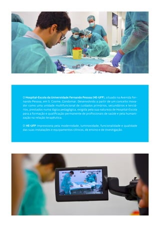 O Hospital-Escola da Universidade Fernando Pessoa (HE-UFP), situado na Avenida Fer-
nando Pessoa, em S. Cosme, Gondomar. Desenvolvido a partir de um conceito inova-
dor como uma unidade multifuncional de cuidados primários, secundários e terciá-
rios, prestados numa lógica pedagógica, exigida pela sua natureza de Hospital-Escola
para a formação e qualificação permanente de profissionais de saúde e pela humani-
zação na relação terapêutica.
O HE-UFP impressiona pela modernidade, luminosidade, funcionalidade e qualidade
das suas instalações e equipamentos clínicos, de ensino e de investigação.
 