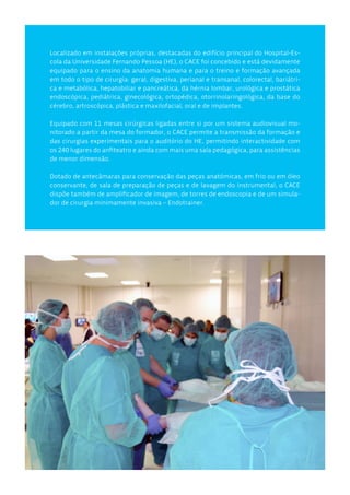 Localizado em instalações próprias, destacadas do edifício principal do Hospital-Es-
cola da Universidade Fernando Pessoa (HE), o CACE foi concebido e está devidamente
equipado para o ensino da anatomia humana e para o treino e formação avançada
em todo o tipo de cirurgia: geral, digestiva, perianal e transanal, colorectal, bariátri-
ca e metabólica, hepatobiliar e pancreática, da hérnia lombar, urológica e prostática
endoscópica, pediátrica, ginecológica, ortopédica, otorrinolaringológica, da base do
cérebro, artroscópica, plástica e maxilofacial, oral e de implantes.
Equipado com 11 mesas cirúrgicas ligadas entre si por um sistema audiovisual mo-
nitorado a partir da mesa do formador, o CACE permite a transmissão da formação e
das cirurgias experimentais para o auditório do HE, permitindo interactividade com
os 240 lugares do anfiteatro e ainda com mais uma sala pedagógica, para assistências
de menor dimensão.
Dotado de antecâmaras para conservação das peças anatómicas, em frio ou em óleo
conservante, de sala de preparação de peças e de lavagem do instrumental, o CACE
dispõe também de amplificador de imagem, de torres de endoscopia e de um simula-
dor de cirurgia minimamente invasiva – Endotrainer.
 