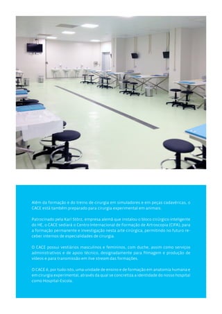 Além da formação e do treino de cirurgia em simuladores e em peças cadavéricas, o
CACE está também preparado para cirurgia experimental em animais.
Patrocinado pela Karl Störz, empresa alemã que instalou o bloco cirúrgico inteligente
do HE, o CACE sediará o Centro Internacional de Formação de Artroscopia (CIFA), para
a formação permanente e investigação nesta arte cirúrgica, permitindo no futuro re-
ceber internos de especialidades de cirurgia.
O CACE possui vestiários masculinos e femininos, com duche, assim como serviços
administrativos e de apoio técnico, designadamente para filmagem e produção de
vídeos e para transmissão em live stream das formações.
O CACE é, por tudo isto, uma unidade de ensino e de formação em anatomia humana e
em cirurgia experimental, através da qual se concretiza a identidade do nosso hospital
como Hospital-Escola.
 