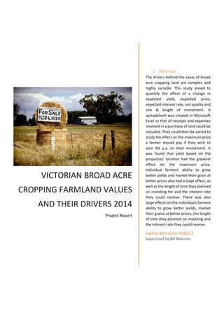 VICTORIAN BROAD ACRE
CROPPING FARMLAND VALUES
AND THEIR DRIVERS 2014
Project Report
1. Abstract
The drivers behind the value of broad
acre cropping land are complex and
highly variable. This study aimed to
quantify the effect of a change in
expected yield, expected price,
expected interest rate, soil quality and
size & length of investment. A
spreadsheet was created in Microsoft
Excel so that all receipts and expenses
involved in a purchase of land could be
included. They could then be varied to
study the effect on the maximum price
a farmer should pay if they wish to
earn X% p.a. on their investment. It
was found that yield based on the
properties’ location had the greatest
effect on the maximum price.
Individual farmers’ ability to grow
better yields and market their grain at
better prices also had a large effect, as
well as the length of time they planned
on investing for and the interest rate
they could receive. There was also
large effects on the individuals farmers
ability to grow better yields, market
their grains at better prices, the length
of time they planned on investing and
the interest rate they could receive.
Lachie Morrison 558412
Supervised by Bill Malcolm
 
