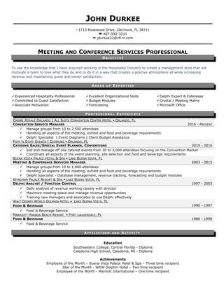 JOHN DURKEE
 1713 Rosewood Drive, Clermont, FL 34711
 407-592-3211
 jdurkee22@cfl.rr.com
MEETING AND CONFERENCE SERVICES PROFESSIONAL
O B J E C T I V E
To use the knowledge that I have acquired working in the Hospitality Industry to create a management style that will
motivate a team to love what they do and to do it in a way that creates a positive atmosphere all while increasing
revenue and maintaining guest and owner satisfaction.
A R E A S O F E X P E R T I S E
Experienced Hospitality Professional
Committed to Guest Satisfaction
Associate Motivation
Excellent Organizational Skills
Budget Modules
Forecasting
Delphi Expert & Caterease
Crystal / Meeting Matrix
Microsoft Office
P R O F E S S I O N A L E X P E R I E N C E
CARIBE ROYALE ORLANDO | ALL SUITE CONVENTION CENTER HOTEL  ORLANDO, FL
CONVENTION SERVICE MANAGER 2016 - PRESENT
 Manage groups from 10 to 2,500 attendees
 Handling all aspects of the meeting, exhibit and food and beverage requirements
 Delphi Specialist | Event Diagrams | Client Budget Assistance
PUFF ‘N STUFF EVENTS | CATERING  ORLANDO, FL
CATERING SALES/SPECIAL EVENT PLANNER, CONVENTIONS 2015 - 2016
 Sell and manage off site catered events from 30 to 3,000 attendees focusing on the Convention Market
 Coordinate all aspects of the event planning, site selection and food and beverage requirements
BUENA VISTA PALACE HOTEL & SPA  LAKE BUENA VISTA, FL
MEETING & CONFERENCE SERVICES MANAGER 2003 - 2015
 Manage groups from 10 to 1,000 attendees
 Handling all aspects of the meeting, exhibit and food and beverage requirements
 Delphi Specialist - Database management, revenue tracking, forecasting and budget modules
WYNDHAM PALACE RESORT & SPA  LAKE BUENA VISTA, FL
DELPHI ANALYST / FUNCTION CONTROL 1997 - 2003
 Daily analysis of revenue working closely with director
 Maximize meeting space and manage revenue opportunities
 Training new managers and associates to use Delphi effectively
WALT DISNEY WORLD DOLPHIN HOTEL  LAKE BUENA VISTA, FL
FOOD & BEVERAGE 1990 - 1997
 Food & Beverage Service
MARRIOTT HARBOR BEACH RESORT  FORT LAUDERDALE, FL
FOOD & BEVERAGE 1986 - 1990
 Food & Beverage Service
A F F I L I A T I O N A N D AC T I V I T Y
Education
Southeastern College, Central Florida - Diploma
Caledonia High School, Caledonia, MI - Diploma
Achievements
Employee of the Month – Buena Vista Palace Hotel & Spa – Three time recipient
Star of the Month - WDW Dolphin Hotel – Two time recipient
Employee of the Month - Marriott International – One time recipient
 